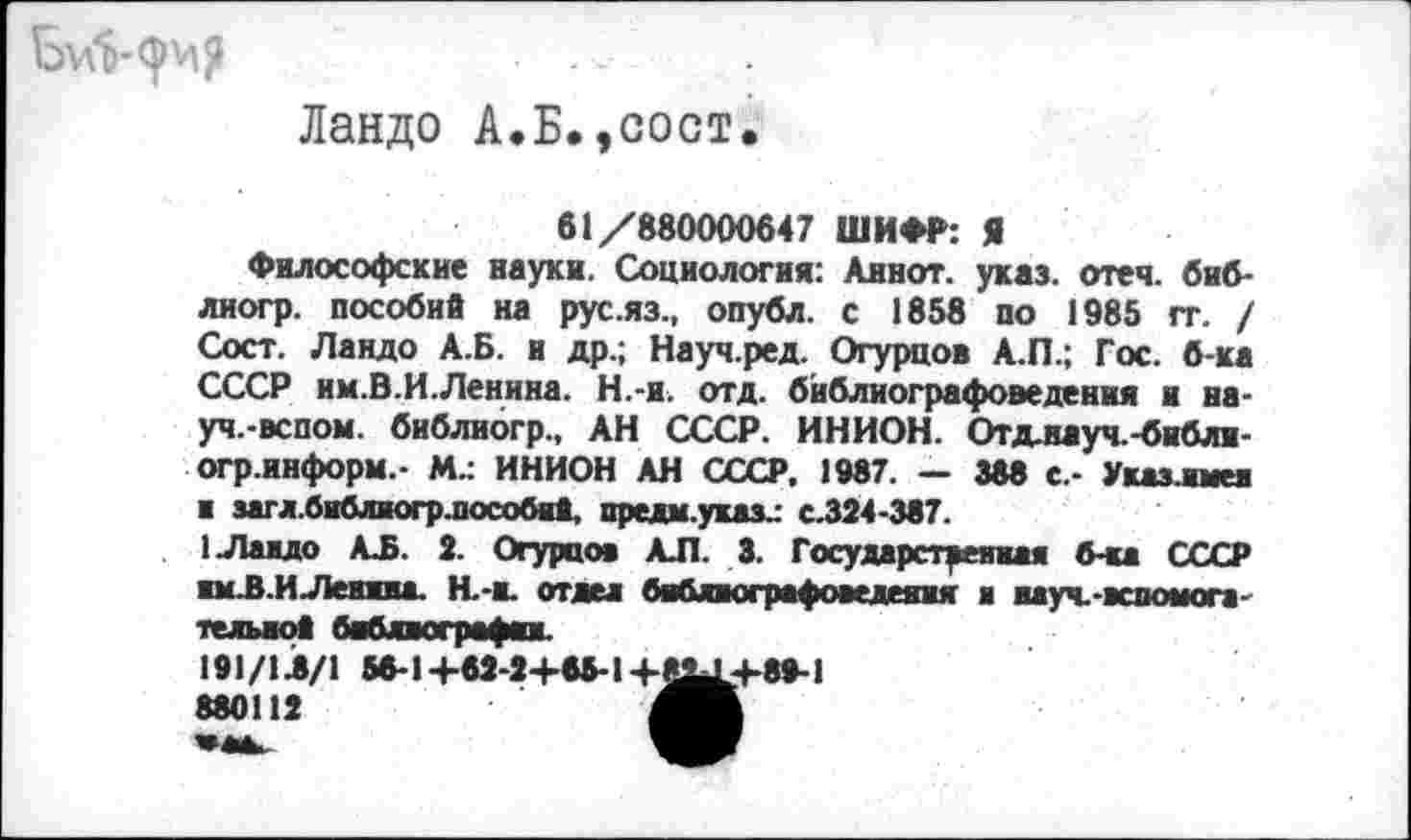 ﻿Ландо А.Б.,сост.
61/880000647 ШИФР: Я
Философские науки. Социология: Аинот. указ. отеч. биб-лиогр. пособий на руслз., опубл, с 1858 по 1985 гг. / Сост. Ландо А.Б. и др.; Науч.ред. Огурцов А.П.; Гос. б-ка СССР им.В.И.Ленина. Н.-и. отд. бйблиографоведения и науч.-вспом. библиогр., АН СССР. ИНИОН. Отдлауч.-библи-огр.информ.- М.: ИНИОН АН СССР, 1987. — 388 с.- Указ.имев ■ загл.библвогрдюсобий, прелм.указ^ с.324-387.
1 Ландо АЛ. 2. Огурцов АЛ. 3. Государственная б-ка СССР ям.В.ИЛенина. Н.-н. отвел бябяюграфоведеяня н науч.-аспомога-тельаой баблвографан.
191/1Л/1 56-1+62-2+65-1+8^+89-1 880112